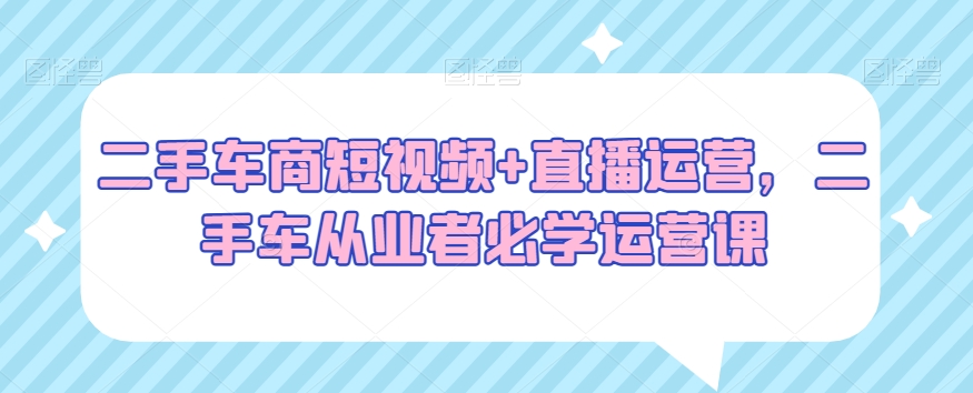 二手车商短视频+直播运营，二手车从业者必学运营课-一起网赚吧