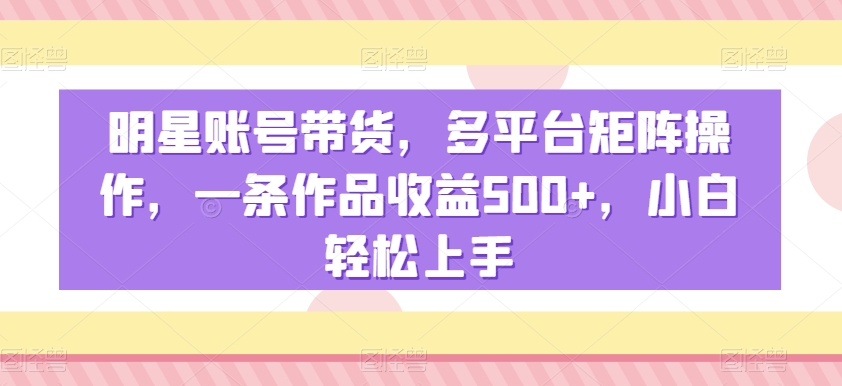 明星账号带货，多平台矩阵操作，一条作品收益500+，小白轻松上手【揭秘】-一起网赚吧