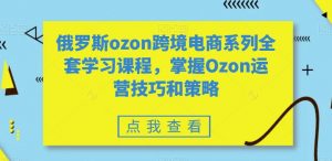 俄罗斯ozon跨境电商系列全套学习课程,掌握Ozon运营技巧和策略-一起网赚吧