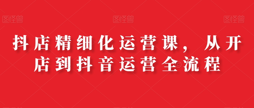 抖店精细化运营课，从开店到抖音运营全流程-一起网赚吧