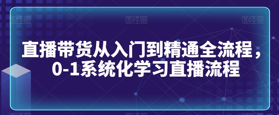 直播带货从入门到精通全流程，0-1系统化学习直播流程-一起网赚吧