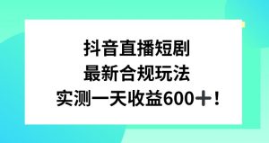 抖音直播短剧最新合规玩法，实测一天变现600+，教程+素材全解析【揭秘】-一起网赚吧