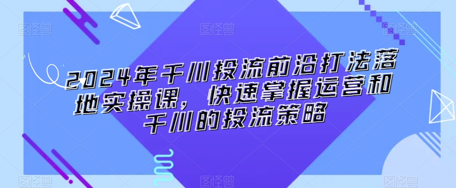 2024年千川投流前沿打法落地实操课，快速掌握运营和千川的投流策略-一起网赚吧