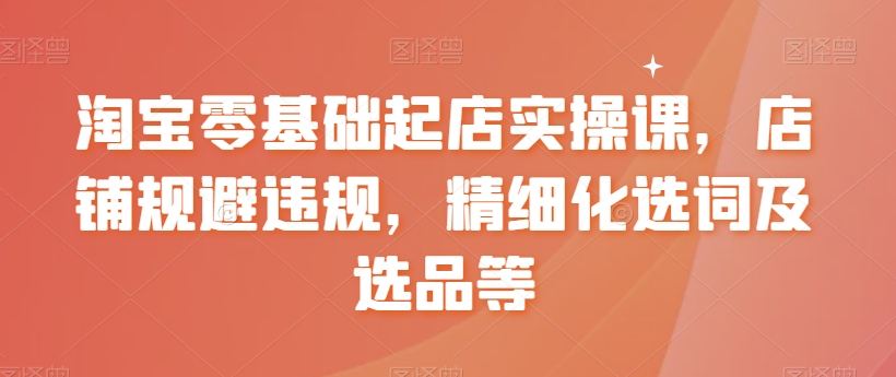 淘宝零基础起店实操课，店铺规避违规，精细化选词及选品等-一起网赚吧