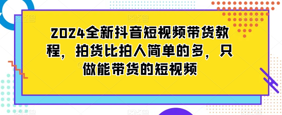 2024全新抖音短视频带货教程，拍货比拍人简单的多，只做能带货的短视频-一起网赚吧