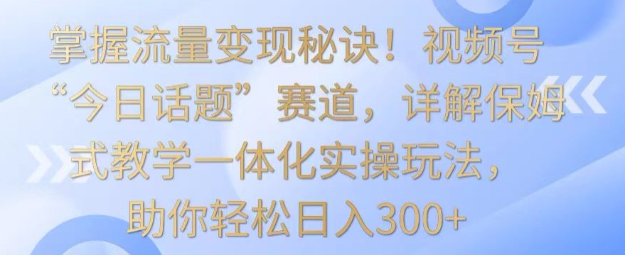 掌握流量变现秘诀！视频号“今日话题”赛道，详解保姆式教学一体化实操玩法，助你轻松日入300+【揭秘】-一起网赚吧