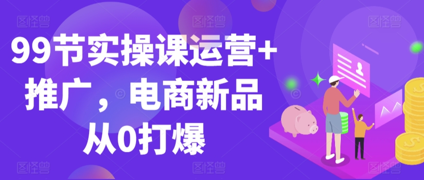 99节实操课运营+推广，电商新品从0打爆-一起网赚吧