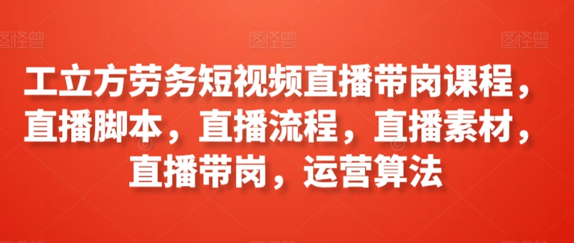 工立方劳务短视频直播带岗课程，直播脚本，直播流程，直播素材，直播带岗，运营算法-一起网赚吧