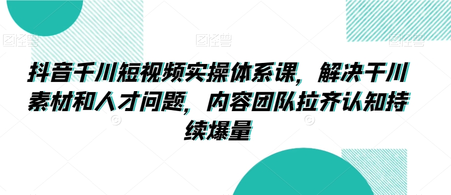 抖音千川短视频实操体系课，解决干川素材和人才问题，内容团队拉齐认知持续爆量-一起网赚吧