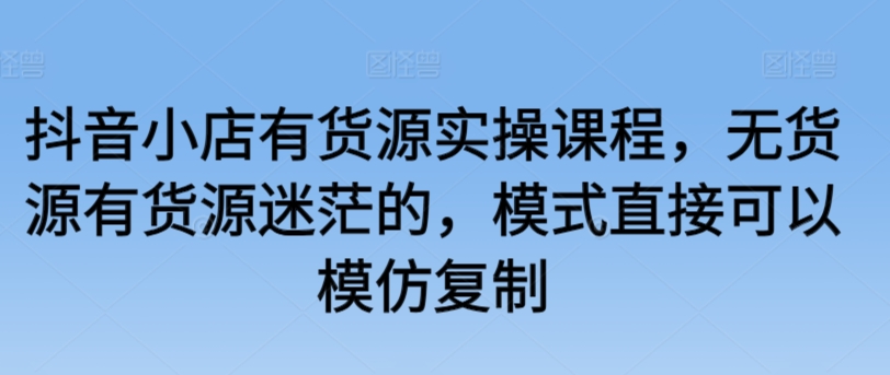 抖音小店有货源实操课程，无货源有货源迷茫的，模式直接可以模仿复制-一起网赚吧