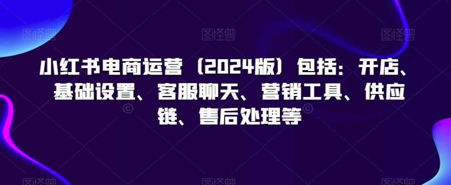 小红书电商运营（2024版）包括：开店、基础设置、客服聊天、营销工具、供应链、售后处理等-一起网赚吧