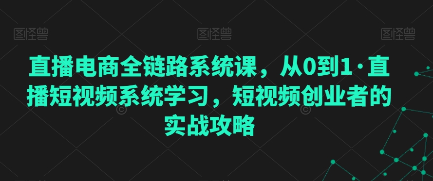 直播电商全链路系统课，从0到1·直播短视频系统学习，短视频创业者的实战攻略-一起网赚吧
