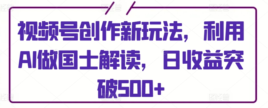 视频号创作新玩法，利用AI做国士解读，日收益突破500+【揭秘】-一起网赚吧