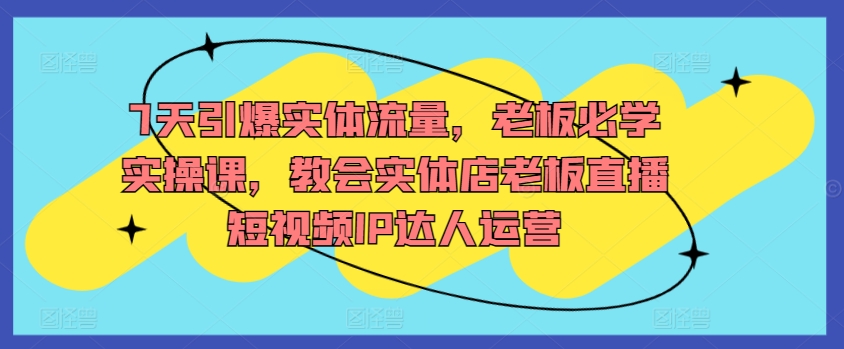 7天引爆实体流量，老板必学实操课，教会实体店老板直播短视频IP达人运营-一起网赚吧