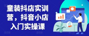 童装抖店实训营，抖音小店入门实操课-一起网赚吧