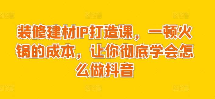 装修建材IP打造课，一顿火锅的成本，让你彻底学会怎么做抖音-一起网赚吧