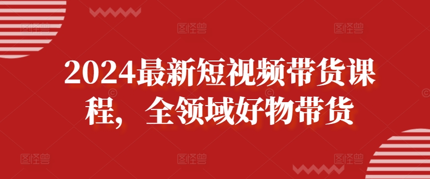 2024最新短视频带货课程，全领域好物带货-一起网赚吧