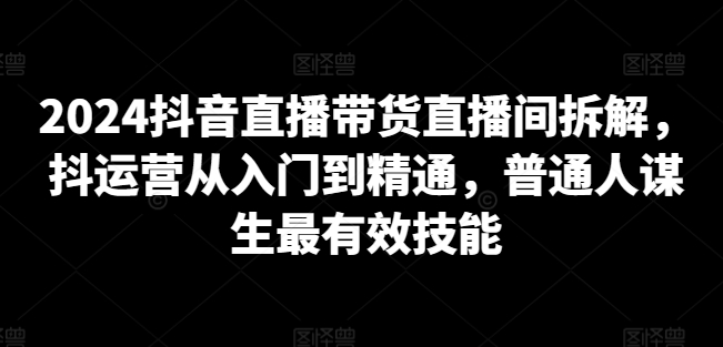 2024抖音直播带货直播间拆解，抖运营从入门到精通，普通人谋生最有效技能-一起网赚吧