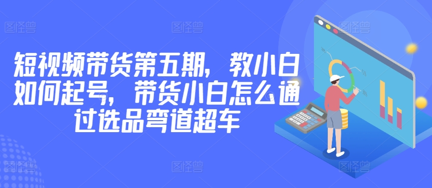 价值2980短视频带货第五期，教小白如何起号，带货小白怎么通过选品弯道超车-一起网赚吧
