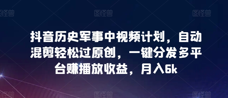 抖音历史军事中视频计划，自动混剪轻松过原创，一键分发多平台赚播放收益，月入6k【揭秘】-一起网赚吧
