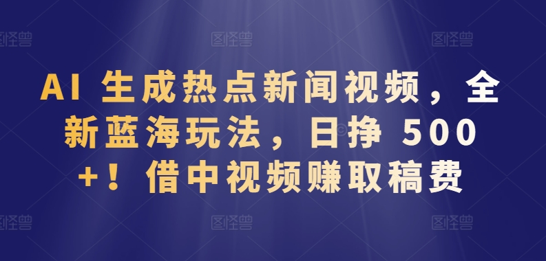 AI 生成热点新闻视频，全新蓝海玩法，日挣 500+!借中视频赚取稿费【揭秘】-一起网赚吧