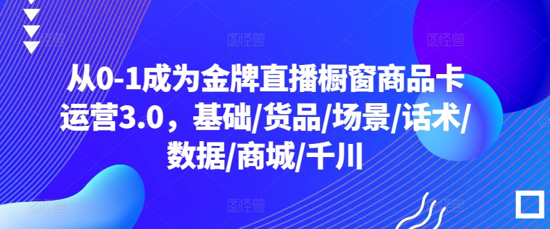 从0-1成为金牌直播橱窗商品卡运营3.0，基础/货品/场景/话术/数据/商城/千川-一起网赚吧