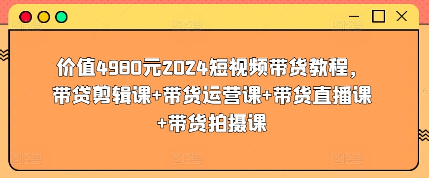 价值4980元2024短视频带货教程，带贷剪辑课+带货运营课+带货直播课+带货拍摄课-一起网赚吧