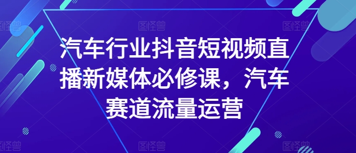 汽车行业抖音短视频直播新媒体必修课，汽车赛道流量运营-一起网赚吧