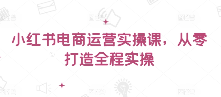 小红书电商运营实操课，​从零打造全程实操-一起网赚吧