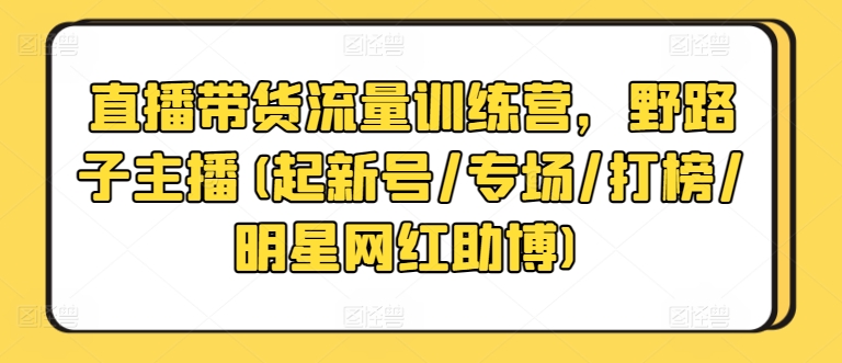 直播带货流量训练营,野路子主播(起新号/专场/打榜/明星网红助博)-一起网赚吧
