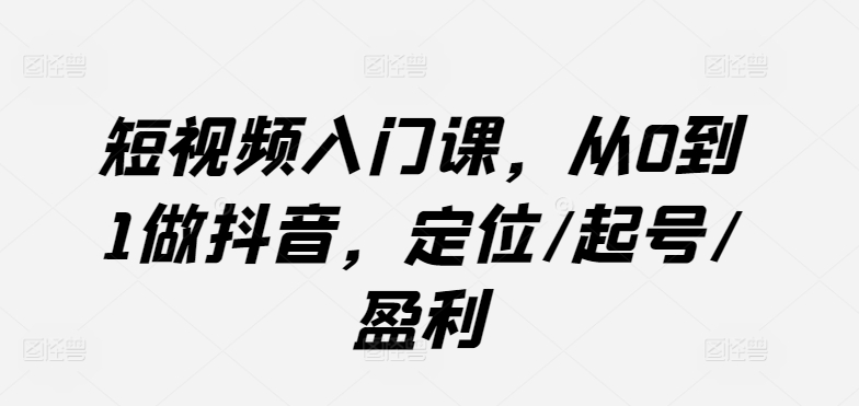 短视频入门课，从0到1做抖音，定位/起号/盈利-一起网赚吧