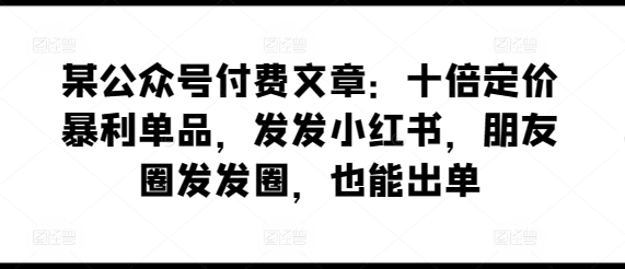 某公众号付费文章：十倍定价暴利单品，发发小红书，朋友圈发发圈，也能出单-一起网赚吧