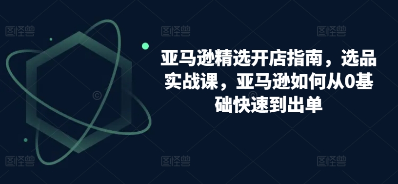 亚马逊精选开店指南，选品实战课，亚马逊如何从0基础快速到出单-一起网赚吧