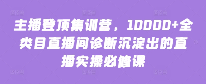 主播登顶集训营，10000+全类目直播间诊断沉淀出的直播实操必修课-一起网赚吧