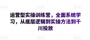 运营型实操训练营，全面系统学习，从底层逻辑到实操方法到千川投放-一起网赚吧