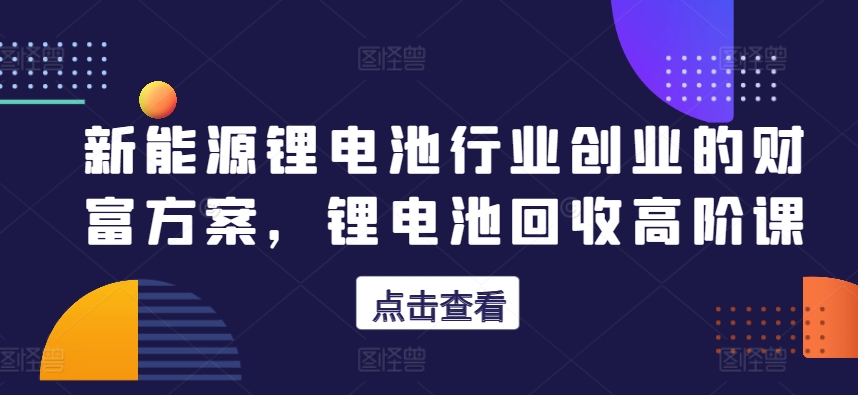 新能源锂电池行业创业的财富方案，锂电池回收高阶课-一起网赚吧
