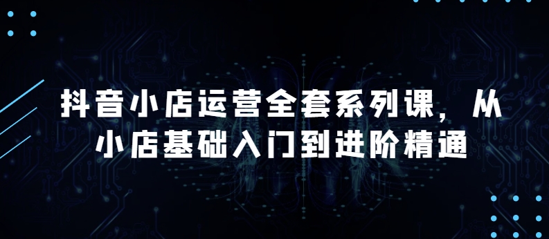 抖音小店运营全套系列课，全新升级，从小店基础入门到进阶精通，系统掌握月销百万小店的核心秘密-一起网赚吧