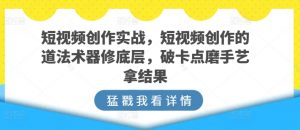 短视频创作实战，短视频创作的道法术器修底层，破卡点磨手艺拿结果-一起网赚吧