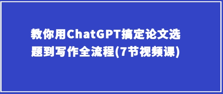 教你用ChatGPT搞定论文选题到写作全流程(7节视频课)-一起网赚吧