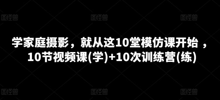 学家庭摄影，就从这10堂模仿课开始 ，10节视频课(学)+10次训练营(练)-一起网赚吧