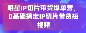 明星IP切片带货爆单营，0基础搞定IP切片带货短视频-一起网赚吧