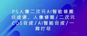 PS人像二次元AI智能修图合成课，人像修图/二次元COS合成/AI智能合成/一网打尽-一起网赚吧