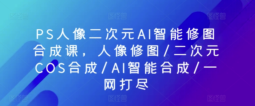 PS人像二次元AI智能修图合成课，人像修图/二次元COS合成/AI智能合成/一网打尽-一起网赚吧