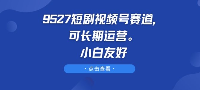 9527短剧视频号赛道，可长期运营，小白友好【揭秘】-一起网赚吧