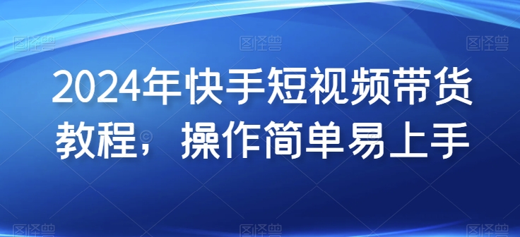 2024年快手短视频带货教程，操作简单易上手-一起网赚吧