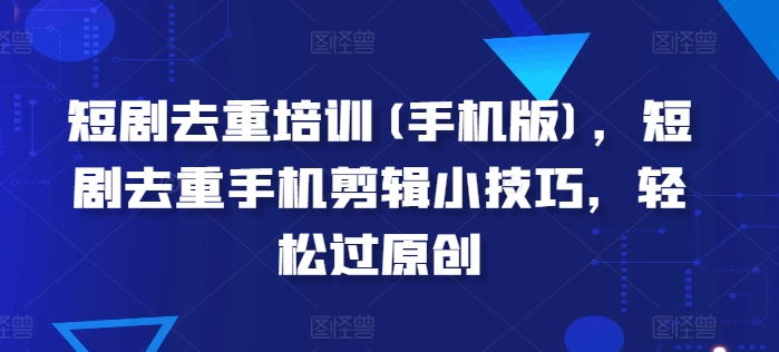 短剧去重培训(手机版)，短剧去重手机剪辑小技巧，轻松过原创-一起网赚吧