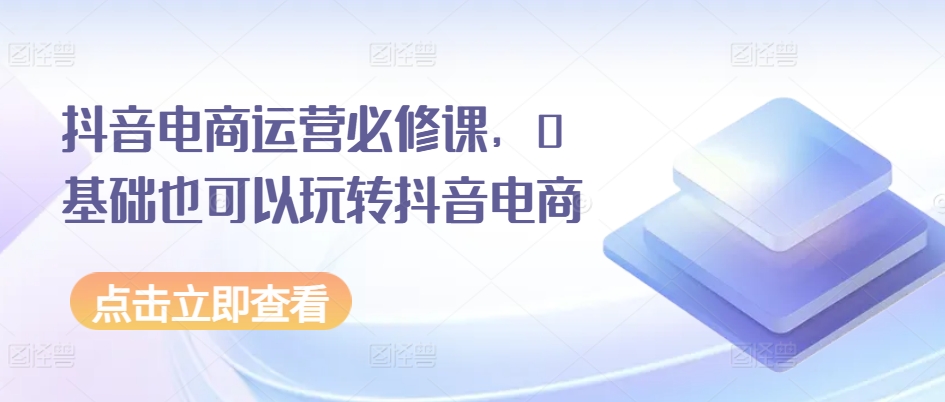 抖音电商运营必修课，0基础也可以玩转抖音电商-一起网赚吧