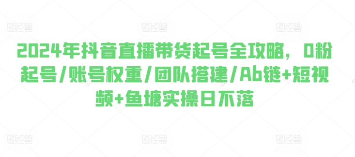 2024年抖音直播带货起号全攻略，0粉起号/账号权重/团队搭建/Ab链+短视频+鱼塘实操日不落-一起网赚吧