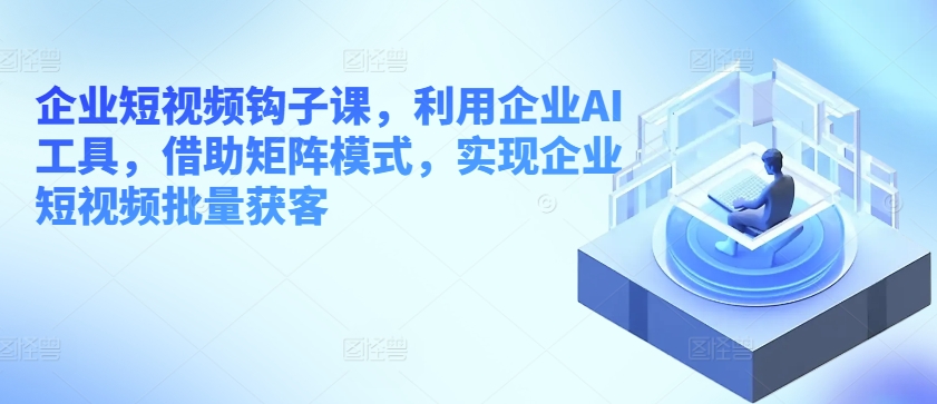 企业短视频钩子课，利用企业AI工具，借助矩阵模式，实现企业短视频批量获客-一起网赚吧