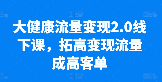 大健康流量变现2.0线下课，​拓高变现流量成高客单，业绩10倍增长，低粉高变现，只讲落地实操-一起网赚吧